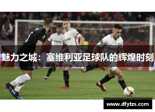 魅力之城：塞维利亚足球队的辉煌时刻