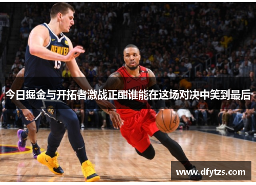 今日掘金与开拓者激战正酣谁能在这场对决中笑到最后