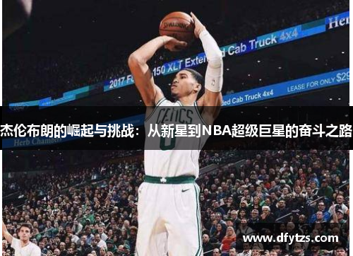 杰伦布朗的崛起与挑战：从新星到NBA超级巨星的奋斗之路