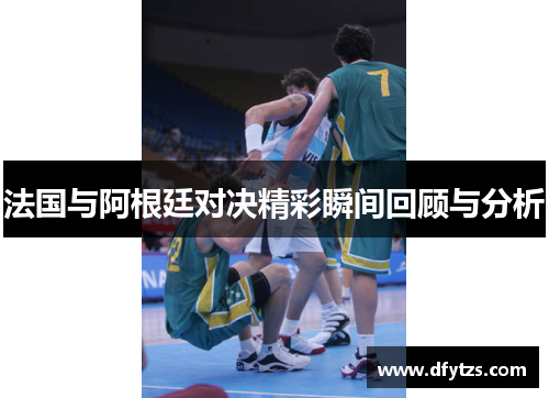 法国与阿根廷对决精彩瞬间回顾与分析