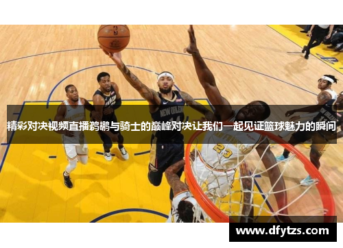 精彩对决视频直播鹈鹕与骑士的巅峰对决让我们一起见证篮球魅力的瞬间