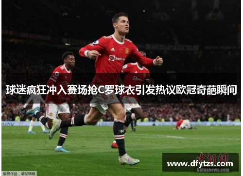 球迷疯狂冲入赛场抢C罗球衣引发热议欧冠奇葩瞬间