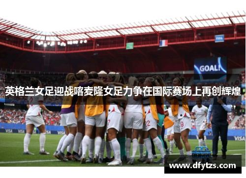 英格兰女足迎战喀麦隆女足力争在国际赛场上再创辉煌